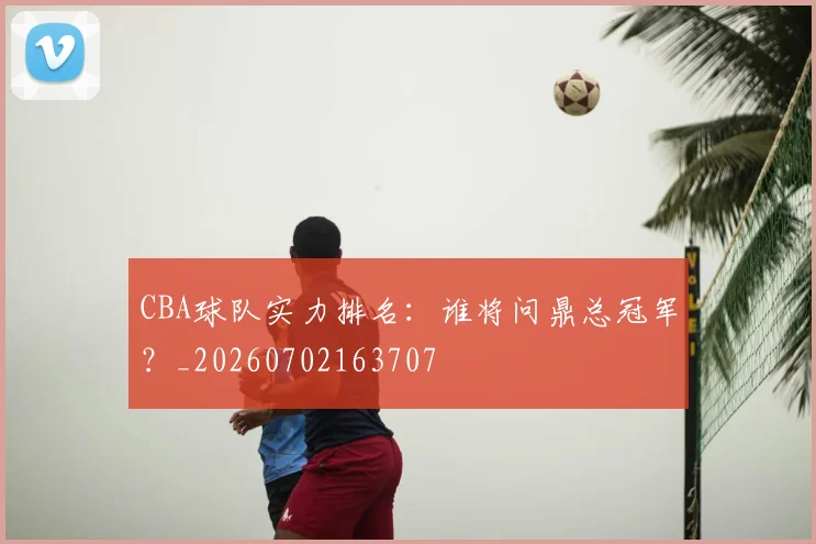 CBA球队实力排名:谁将问鼎总冠军?_20260702163707