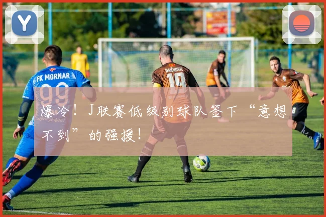 爆冷！J联赛低级别球队签下“意想不到”的强援！