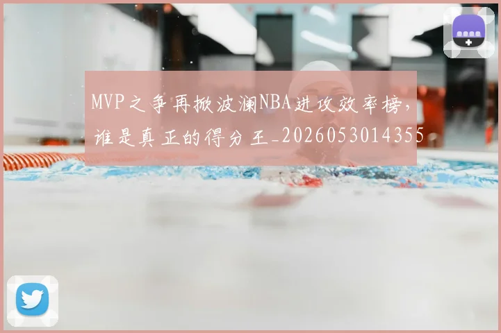 MVP之争再掀波澜NBA进攻效率榜，谁是真正的得分王_20260530143553_20260702044539