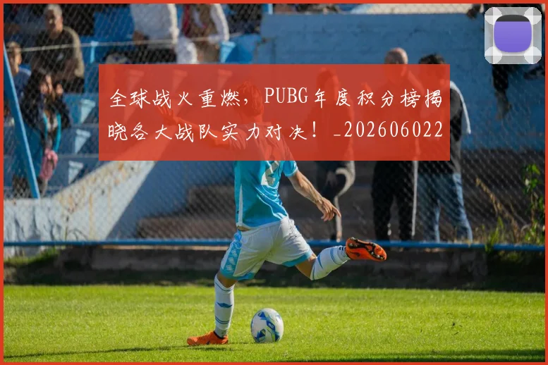 全球战火重燃,PUBG年度积分榜揭晓各大战队实力对决!_20260602212254