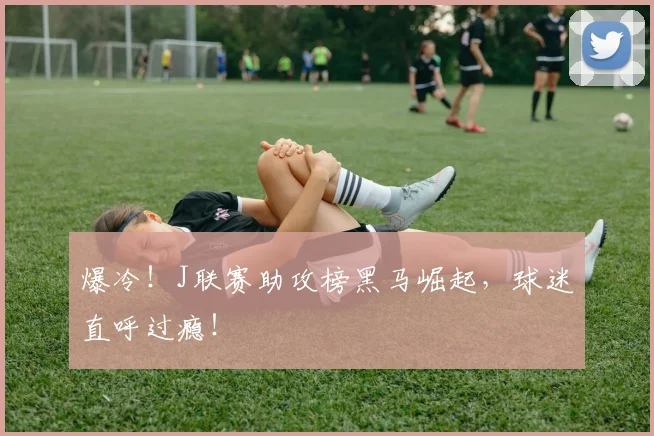 爆冷！J联赛助攻榜黑马崛起，球迷直呼过瘾！