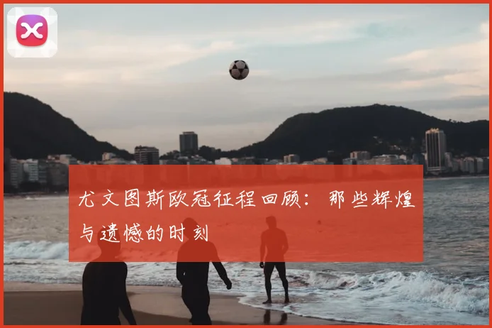 尤文图斯欧冠征程回顾：那些辉煌与遗憾的时刻
