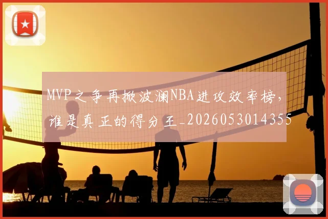 MVP之争再掀波澜NBA进攻效率榜,谁是真正的得分王_20260530143553_20260702044539