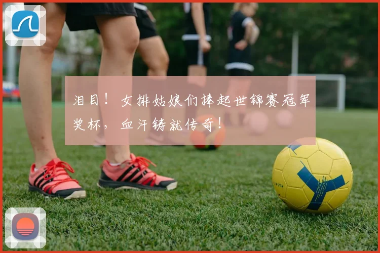 泪目!女排姑娘们捧起世锦赛冠军奖杯,血汗铸就传奇!