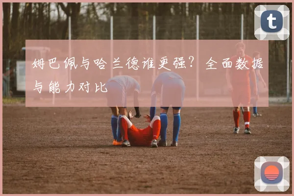 姆巴佩与哈兰德谁更强?全面数据与能力对比