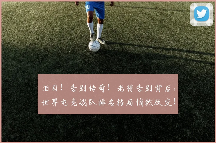 泪目!告别传奇!老将告别背后,世界电竞战队排名格局悄然改变!
