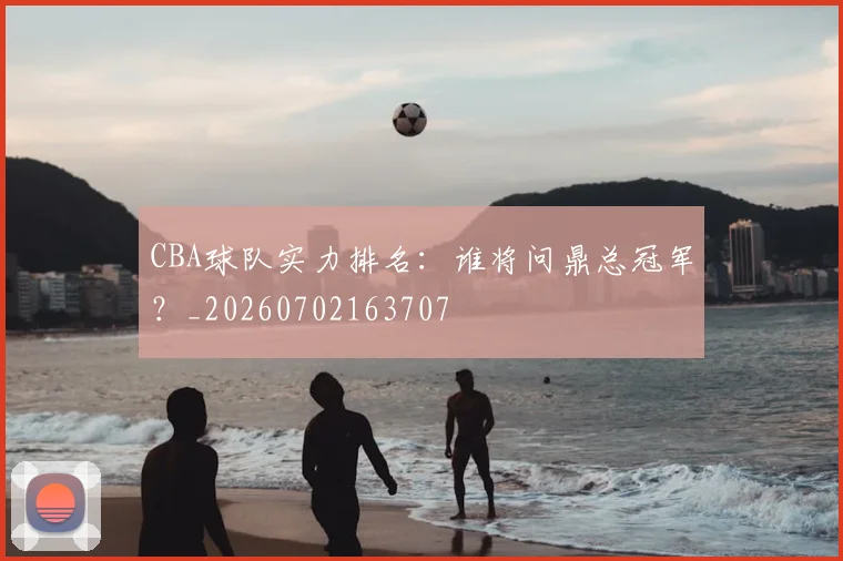 CBA球队实力排名：谁将问鼎总冠军？_20260702163707