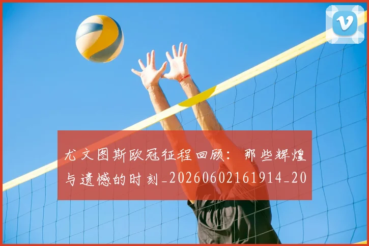 尤文图斯欧冠征程回顾:那些辉煌与遗憾的时刻_20260602161914_20260707145458