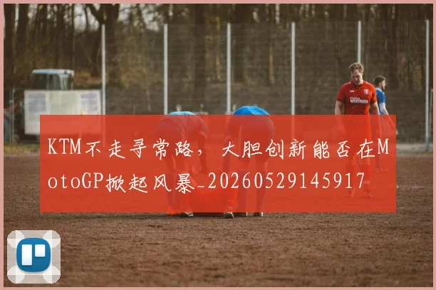 KTM不走寻常路,大胆创新能否在MotoGP掀起风暴_20260529145917