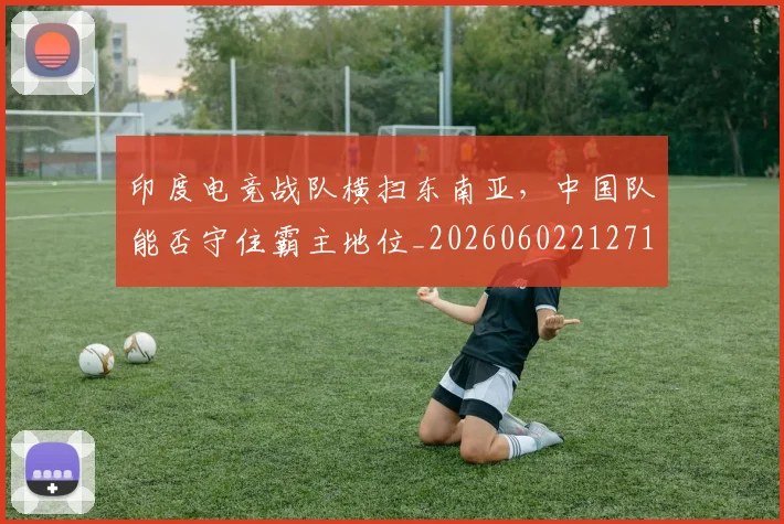 印度电竞战队横扫东南亚，中国队能否守住霸主地位_20260602212717
